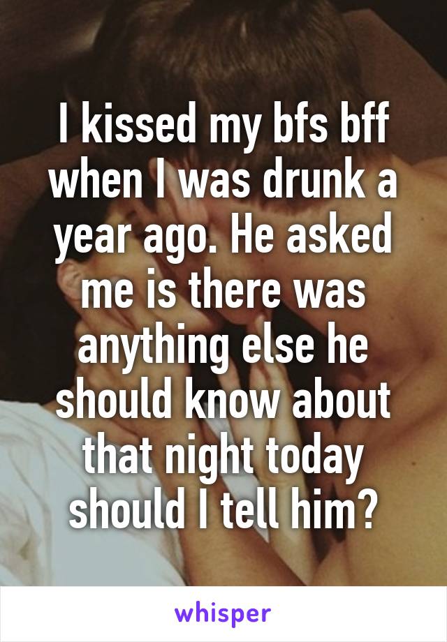 I kissed my bfs bff when I was drunk a year ago. He asked me is there was anything else he should know about that night today should I tell him?