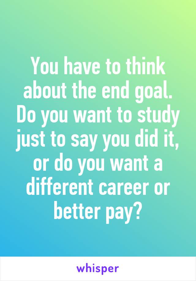 You have to think about the end goal. Do you want to study just to say you did it, or do you want a different career or better pay?