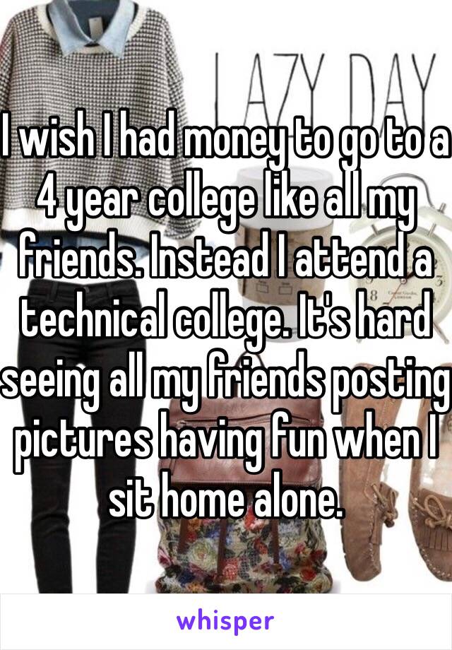 I wish I had money to go to a 4 year college like all my friends. Instead I attend a technical college. It's hard seeing all my friends posting pictures having fun when I sit home alone. 