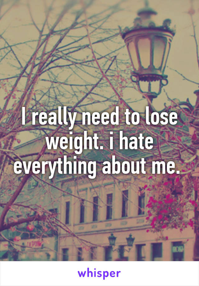 I really need to lose weight. i hate everything about me. 