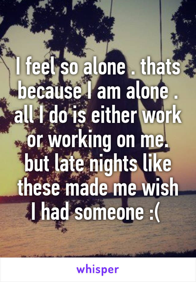 I feel so alone . thats because I am alone . all I do is either work or working on me. but late nights like these made me wish I had someone :( 