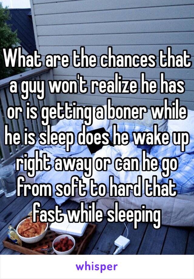 What are the chances that a guy won't realize he has or is getting a boner while he is sleep does he wake up right away or can he go from soft to hard that fast while sleeping 