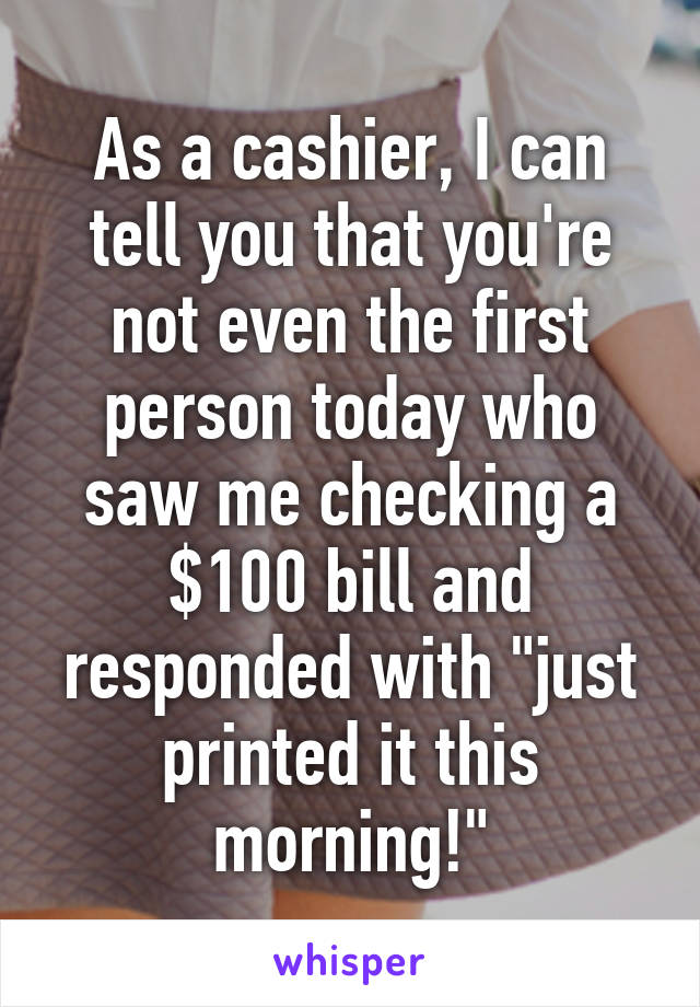 As a cashier, I can tell you that you're not even the first person today who saw me checking a $100 bill and responded with "just printed it this morning!"