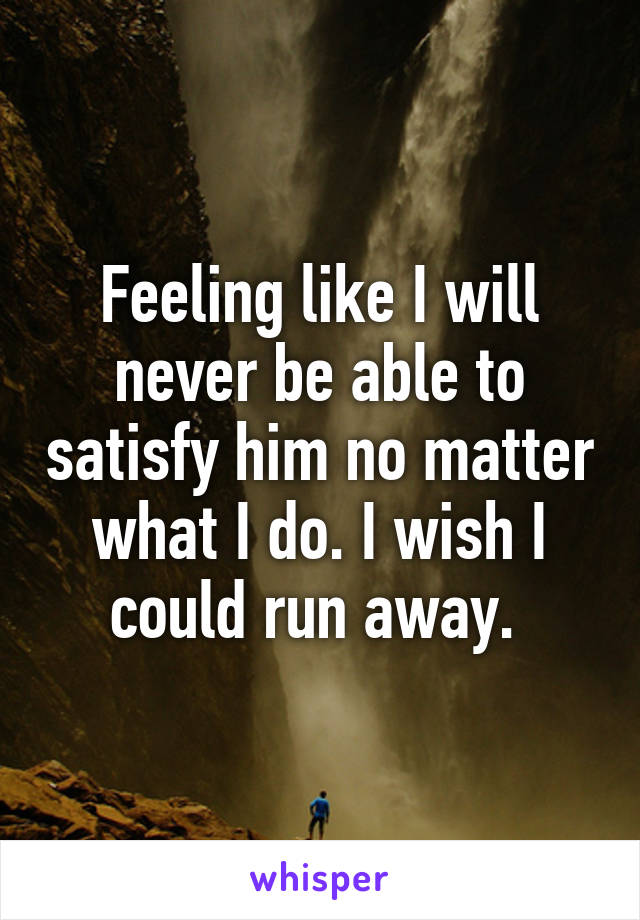 Feeling like I will never be able to satisfy him no matter what I do. I wish I could run away. 