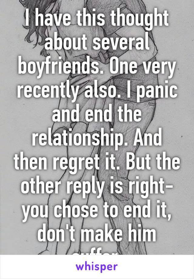 I have this thought about several boyfriends. One very recently also. I panic and end the relationship. And then regret it. But the other reply is right- you chose to end it, don't make him suffer 