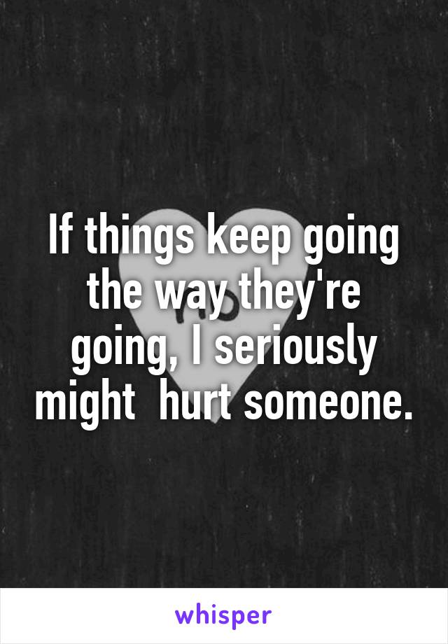 If things keep going the way they're going, I seriously might  hurt someone.