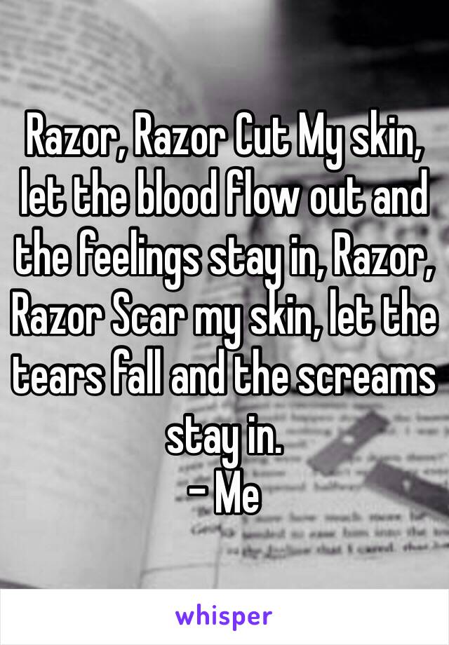 Razor, Razor Cut My skin, let the blood flow out and the feelings stay in, Razor, Razor Scar my skin, let the tears fall and the screams stay in.
- Me 