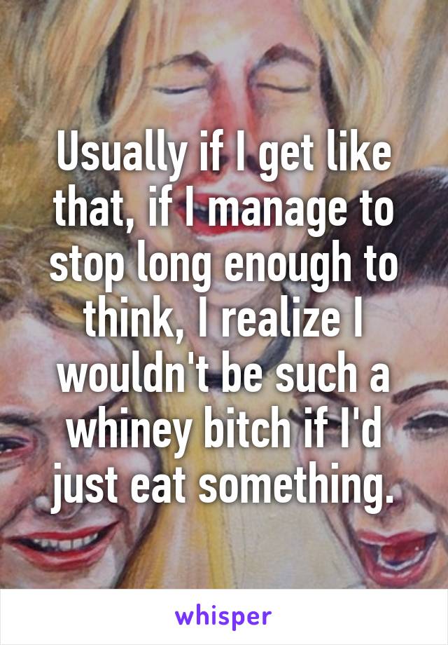 Usually if I get like that, if I manage to stop long enough to think, I realize I wouldn't be such a whiney bitch if I'd just eat something.