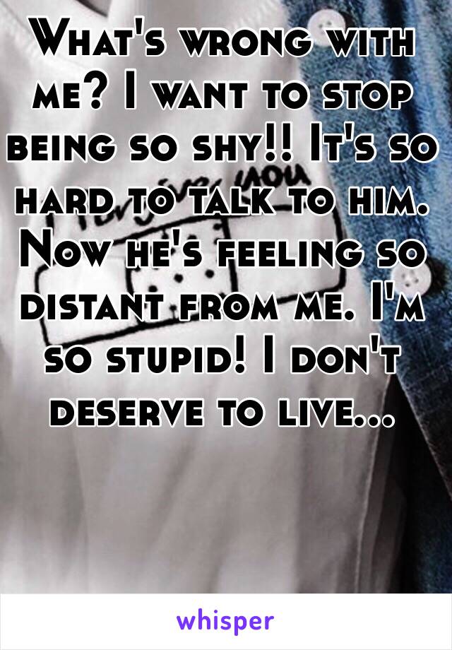 What's wrong with me? I want to stop being so shy!! It's so hard to talk to him. Now he's feeling so distant from me. I'm so stupid! I don't deserve to live... 