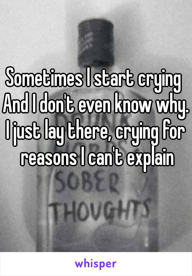 Sometimes I start crying 
And I don't even know why.
I just lay there, crying for reasons I can't explain