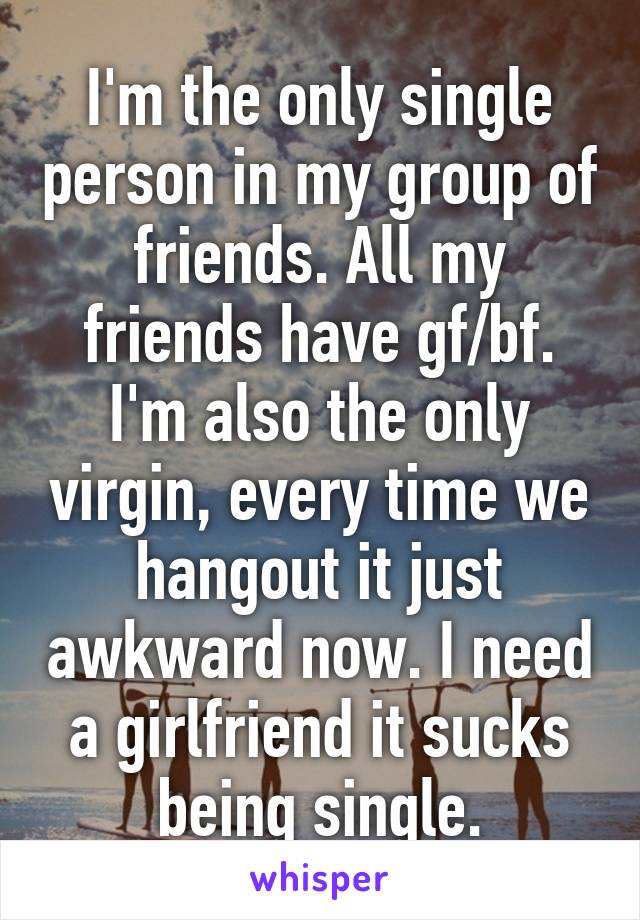 I'm the only single person in my group of friends. All my friends have gf/bf. I'm also the only virgin, every time we hangout it just awkward now. I need a girlfriend it sucks being single.