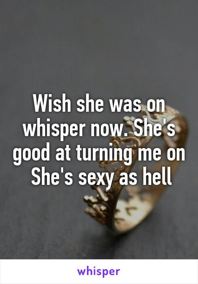 Wish she was on whisper now. She's good at turning me on  She's sexy as hell