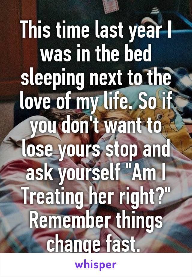 This time last year I was in the bed sleeping next to the love of my life. So if you don't want to lose yours stop and ask yourself "Am I Treating her right?" Remember things change fast. 