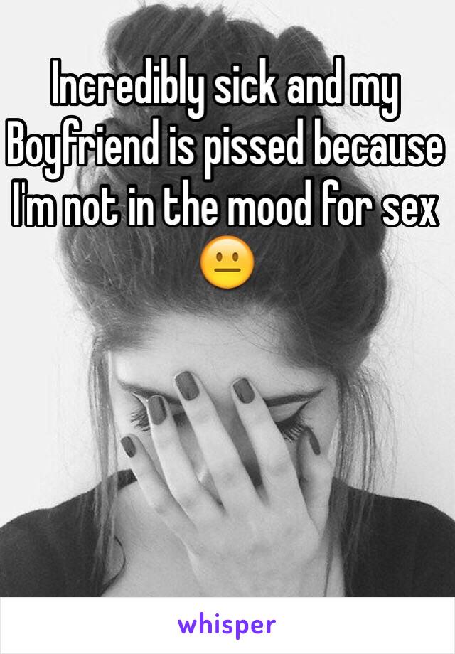 Incredibly sick and my
Boyfriend is pissed because I'm not in the mood for sex 😐