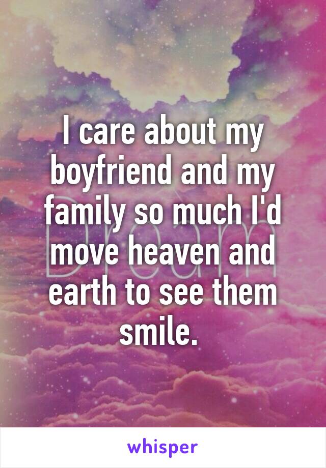 I care about my boyfriend and my family so much I'd move heaven and earth to see them smile. 