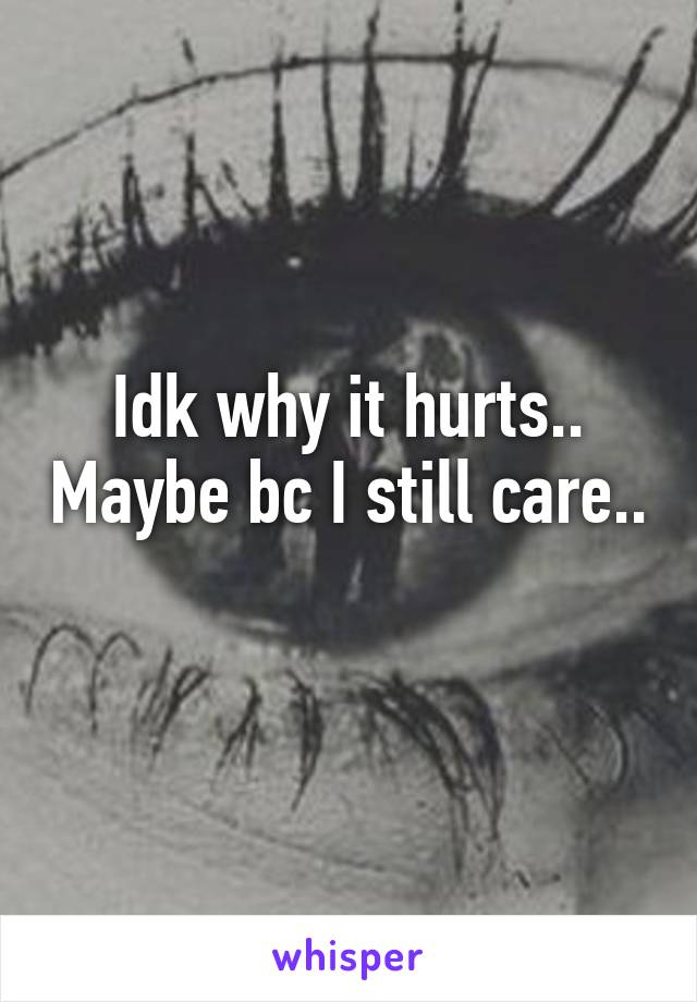 Idk why it hurts.. Maybe bc I still care.. 