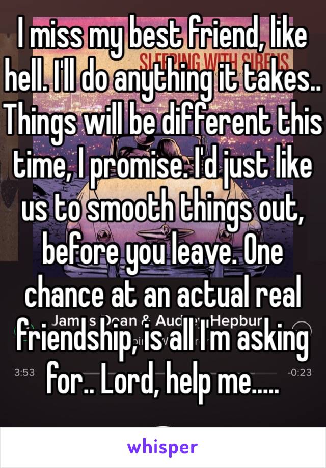 I miss my best friend, like hell. I'll do anything it takes.. Things will be different this time, I promise. I'd just like us to smooth things out, before you leave. One chance at an actual real friendship, is all I'm asking for.. Lord, help me.....