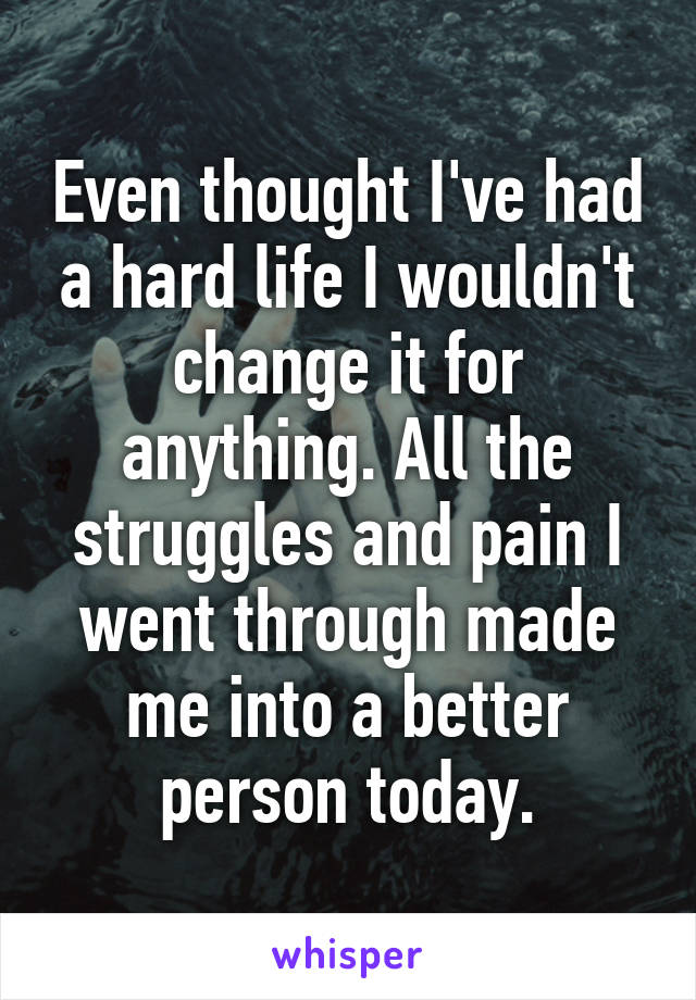 Even thought I've had a hard life I wouldn't change it for anything. All the struggles and pain I went through made me into a better person today.