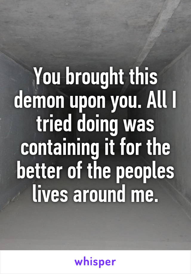 You brought this demon upon you. All I tried doing was containing it for the better of the peoples lives around me.