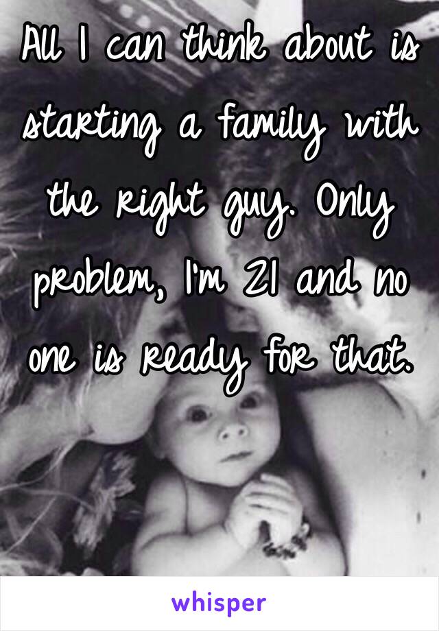 All I can think about is starting a family with the right guy. Only problem, I'm 21 and no one is ready for that. 