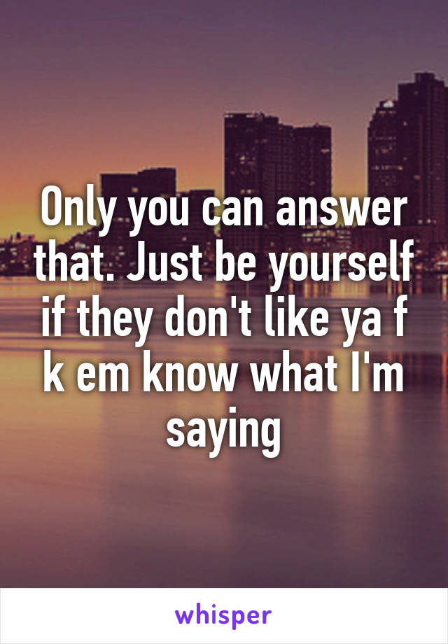 Only you can answer that. Just be yourself if they don't like ya f k em know what I'm saying