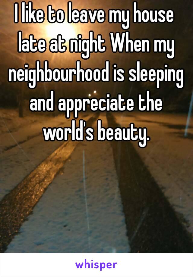 I like to leave my house late at night When my neighbourhood is sleeping and appreciate the world's beauty.