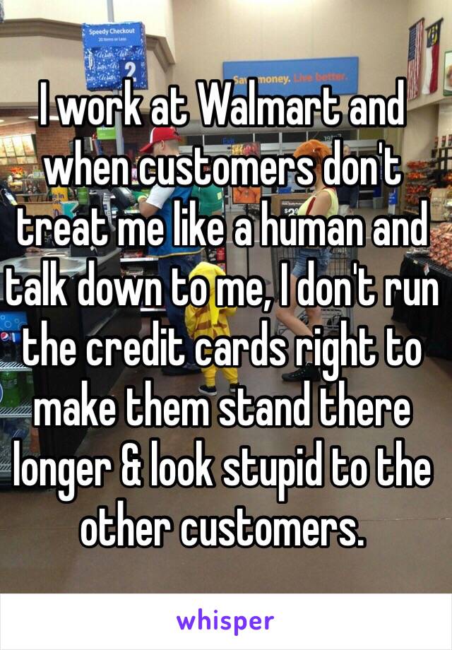 I work at Walmart and when customers don't treat me like a human and talk down to me, I don't run the credit cards right to make them stand there longer & look stupid to the other customers. 