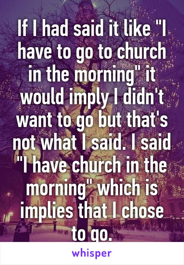 If I had said it like "I have to go to church in the morning" it would imply I didn't want to go but that's not what I said. I said "I have church in the morning" which is implies that I chose to go.