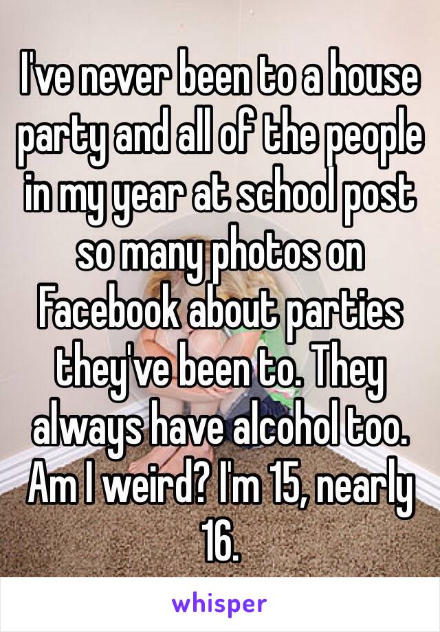 I've never been to a house party and all of the people in my year at school post so many photos on Facebook about parties they've been to. They always have alcohol too.
Am I weird? I'm 15, nearly 16.