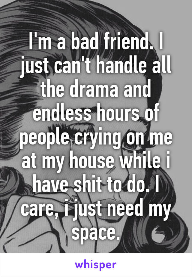 I'm a bad friend. I just can't handle all the drama and endless hours of people crying on me at my house while i have shit to do. I care, i just need my space.