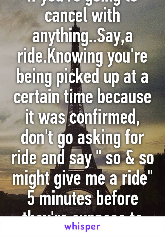 If you're going to cancel with anything..Say,a ride.Knowing you're being picked up at a certain time because it was confirmed, don't go asking for ride and say " so & so might give me a ride" 5 minutes before they're suppose to get you