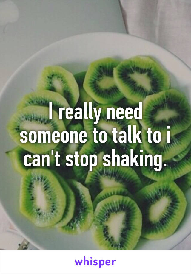 I really need someone to talk to i can't stop shaking.