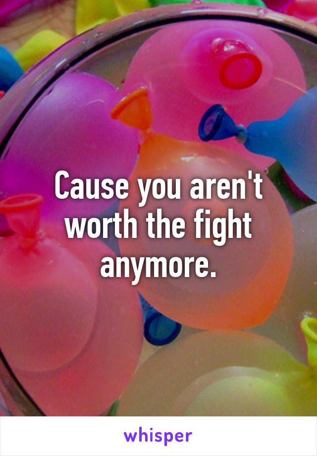 Cause you aren't worth the fight anymore.