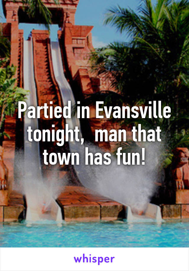 Partied in Evansville tonight,  man that town has fun!