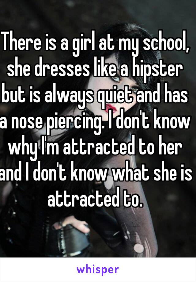 There is a girl at my school, she dresses like a hipster but is always quiet and has a nose piercing. I don't know why I'm attracted to her and I don't know what she is attracted to.