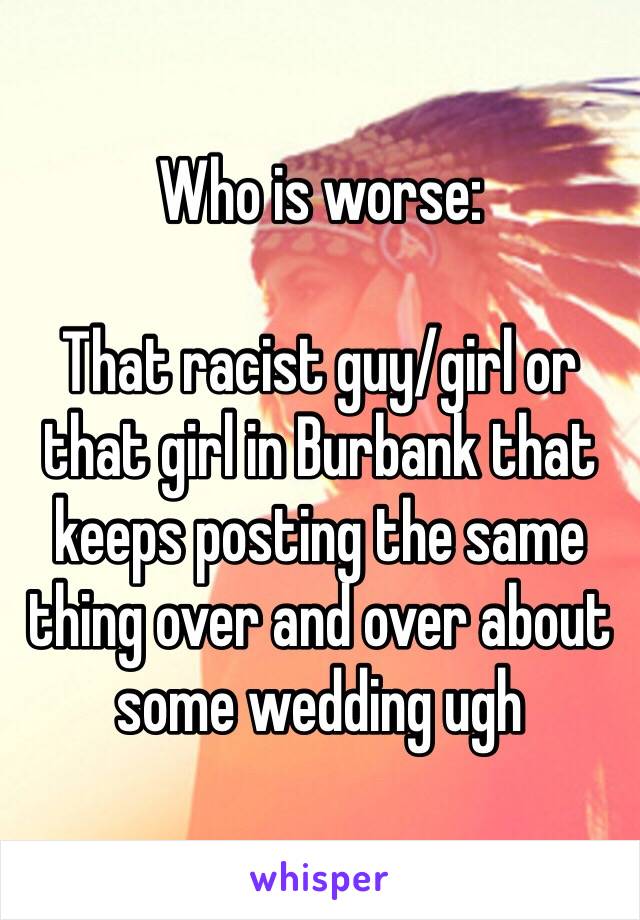 Who is worse:

That racist guy/girl or that girl in Burbank that keeps posting the same thing over and over about some wedding ugh 