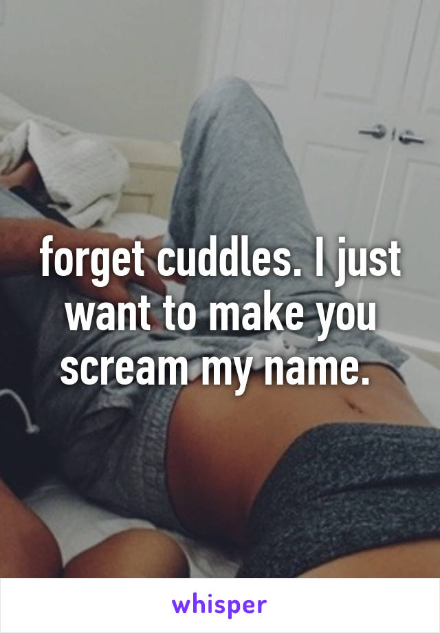 forget cuddles. I just want to make you scream my name. 