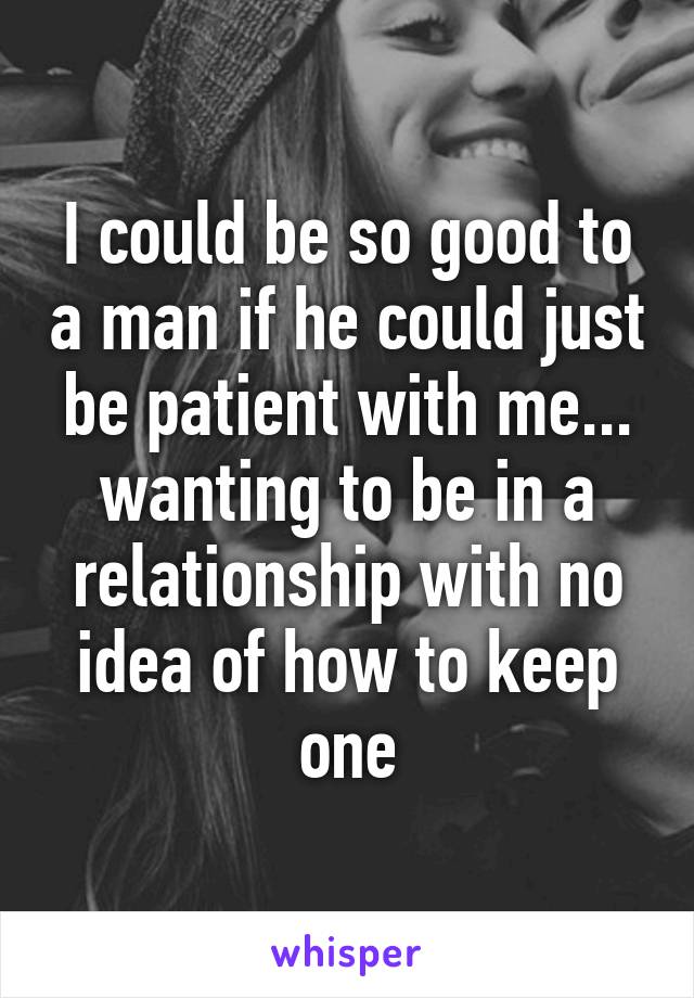 I could be so good to a man if he could just be patient with me... wanting to be in a relationship with no idea of how to keep one