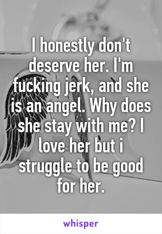 I honestly don't deserve her. I'm fucking jerk, and she is an angel. Why does she stay with me? I love her but i struggle to be good for her.