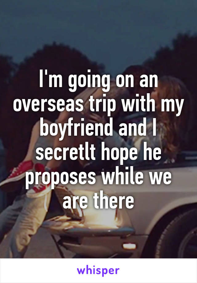 I'm going on an overseas trip with my boyfriend and I secretlt hope he proposes while we are there