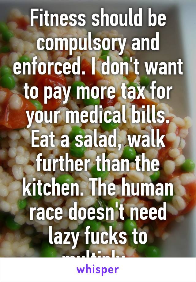 Fitness should be compulsory and enforced. I don't want to pay more tax for your medical bills. Eat a salad, walk further than the kitchen. The human race doesn't need lazy fucks to multiply. 