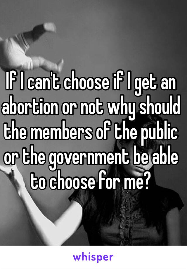 If I can't choose if I get an abortion or not why should the members of the public or the government be able to choose for me?