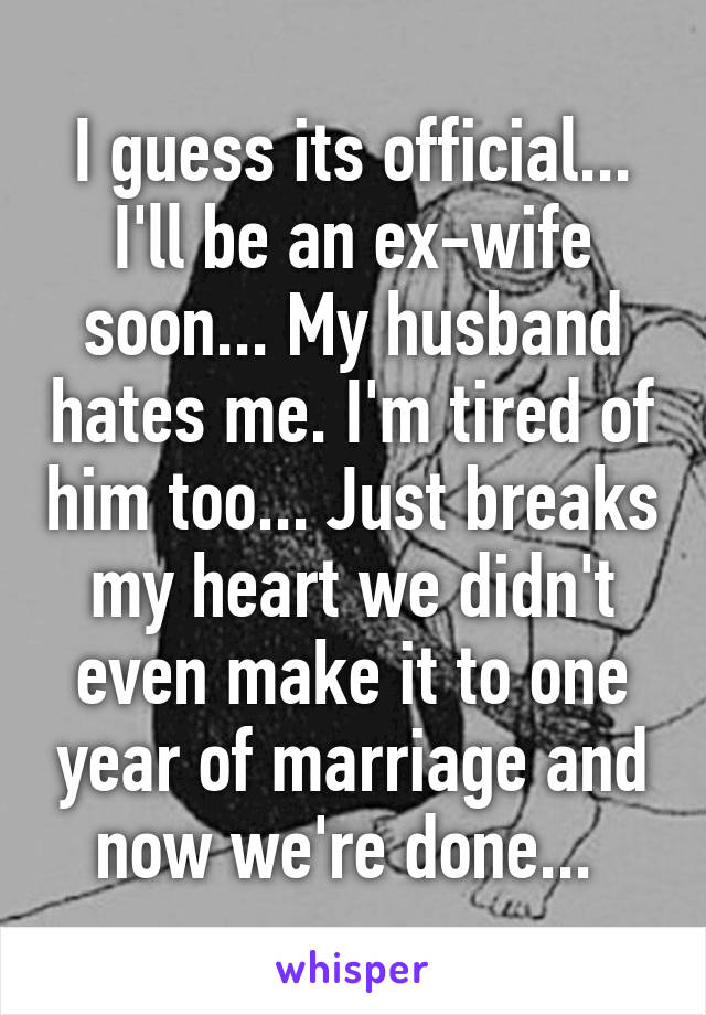 I guess its official... I'll be an ex-wife soon... My husband hates me. I'm tired of him too... Just breaks my heart we didn't even make it to one year of marriage and now we're done... 