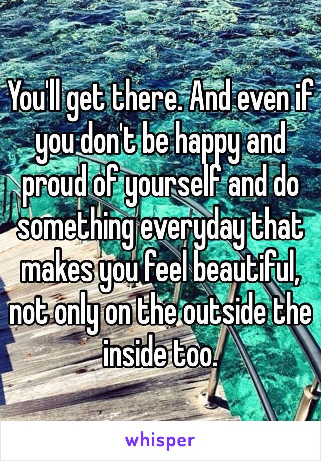 You'll get there. And even if you don't be happy and proud of yourself and do something everyday that makes you feel beautiful, not only on the outside the inside too. 