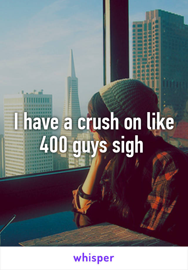 I have a crush on like 400 guys sigh 