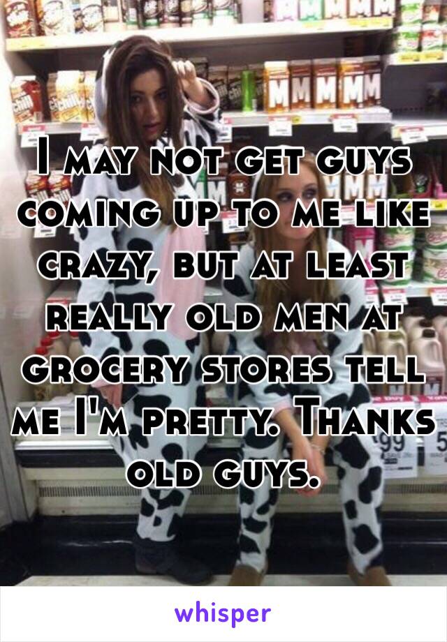 I may not get guys coming up to me like crazy, but at least really old men at grocery stores tell me I'm pretty. Thanks old guys. 