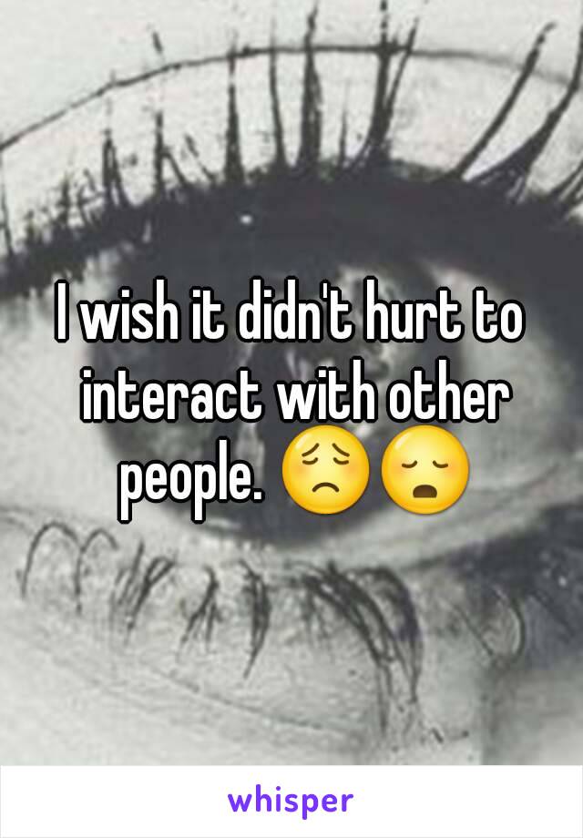 I wish it didn't hurt to interact with other people. 😟😳