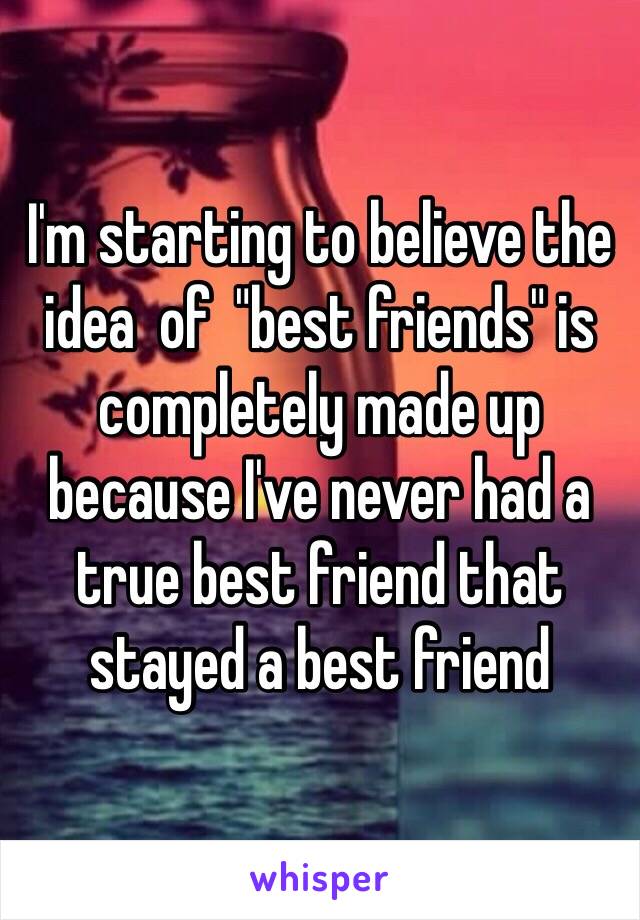 I'm starting to believe the idea  of  "best friends" is completely made up because I've never had a true best friend that stayed a best friend 