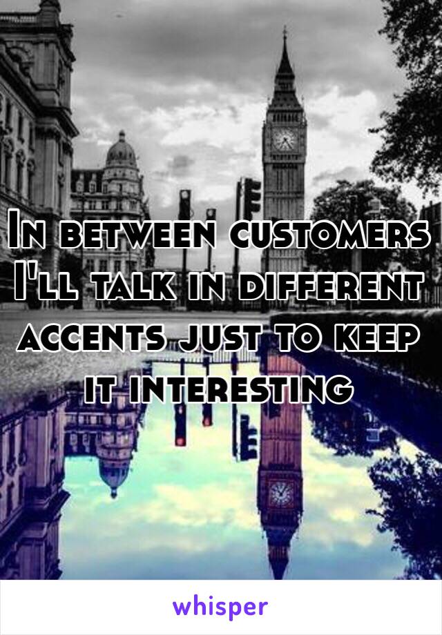 In between customers I'll talk in different accents just to keep it interesting