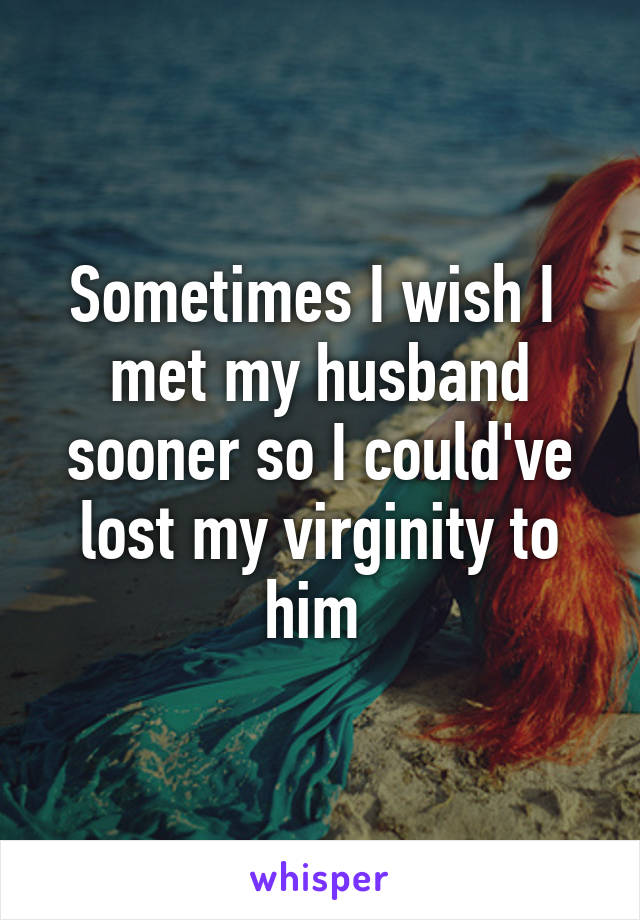 Sometimes I wish I  met my husband sooner so I could've lost my virginity to him 